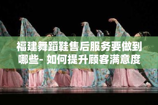 福建舞蹈鞋售后服务要做到哪些- 如何提升顾客满意度