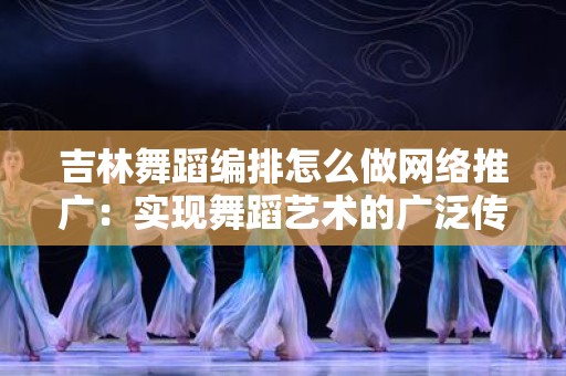 吉林舞蹈编排怎么做网络推广：实现舞蹈艺术的广泛传播
