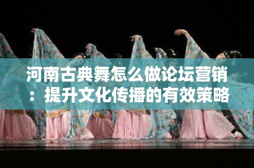 河南古典舞怎么做论坛营销：提升文化传播的有效策略